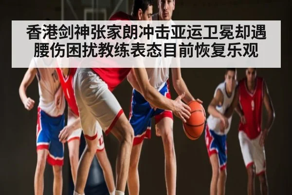香港剑神张家朗冲击亚运卫冕却遇腰伤困扰教练表态目前恢复乐观